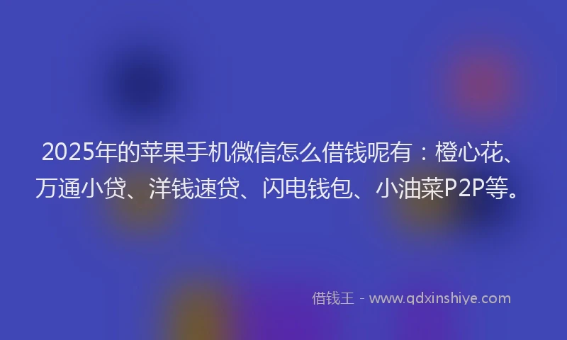 2025年的苹果手机微信怎么借钱呢有：橙心花、万通小贷、洋钱速贷、闪电钱包、小油菜P2P等。