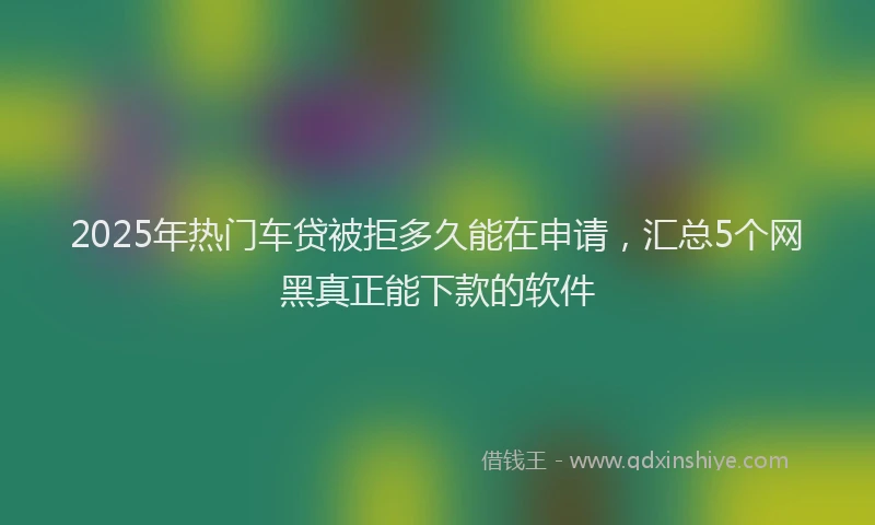 2025年热门车贷被拒多久能在申请，汇总5个网黑真正能下款的软件