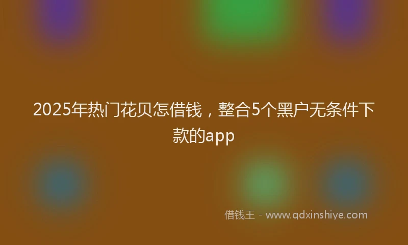 2025年热门花贝怎借钱，整合5个黑户无条件下款的app