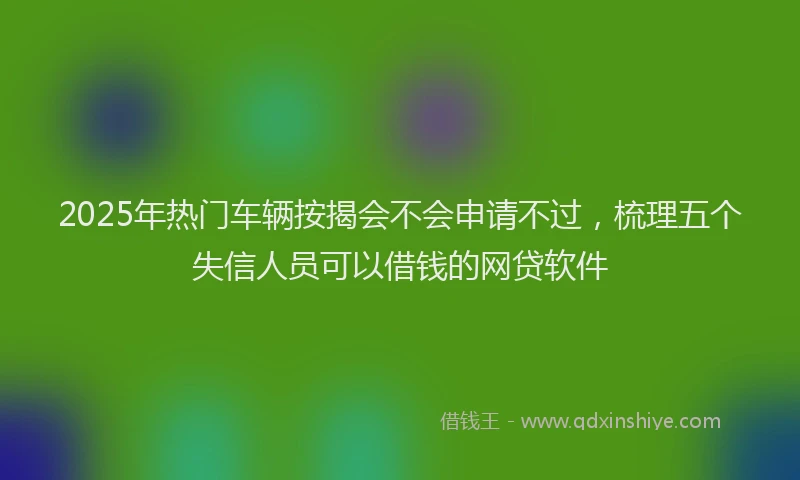 2025年热门车辆按揭会不会申请不过，梳理五个失信人员可以借钱的网贷软件