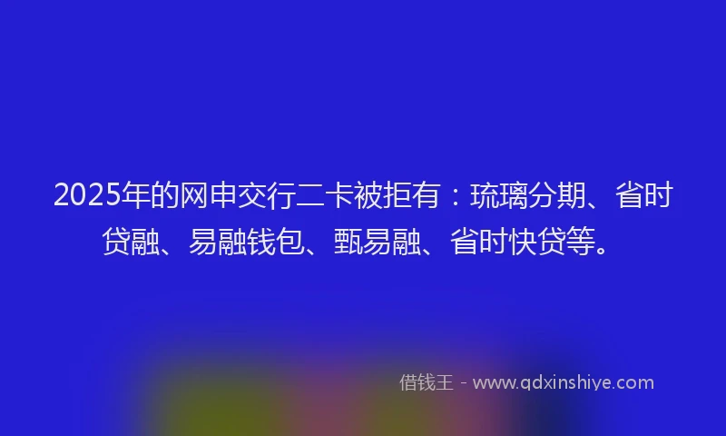 2025年的网申交行二卡被拒有：琉璃分期、省时贷融、易融钱包、甄易融、省时快贷等。