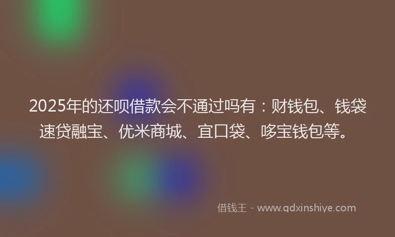 2025年的还呗借款会不通过吗有：财钱包、钱袋速贷融宝、优米商城、宜口袋、哆宝钱包等。
