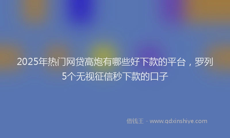 2025年热门网贷高炮有哪些好下款的平台，罗列5个无视征信秒下款的口子