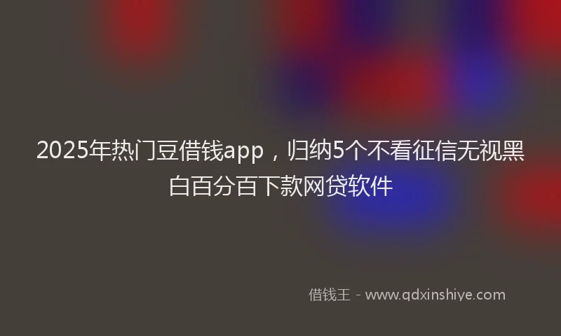2025年热门豆借钱app，归纳5个不看征信无视黑白百分百下款网贷软件