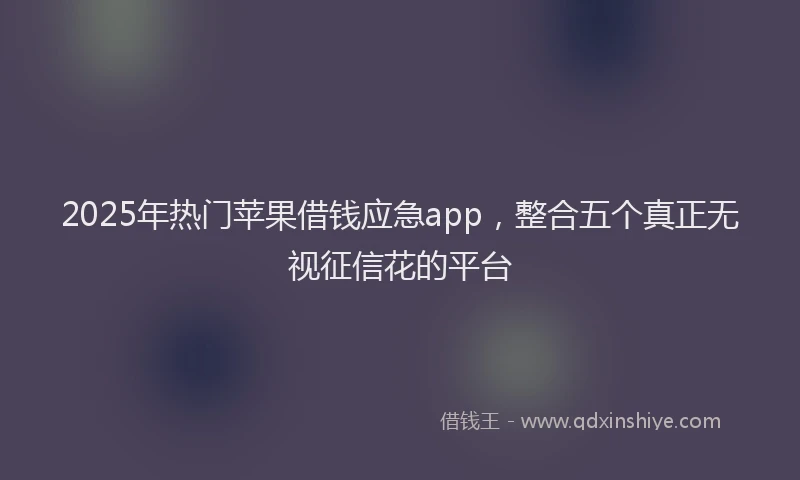 2025年热门苹果借钱应急app，整合五个真正无视征信花的平台