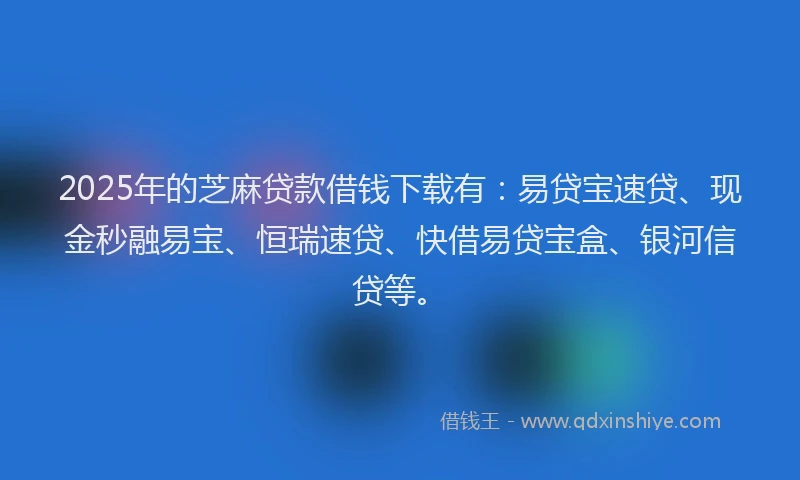 2025年的芝麻贷款借钱下载有：易贷宝速贷、现金秒融易宝、恒瑞速贷、快借易贷宝盒、银河信贷等。