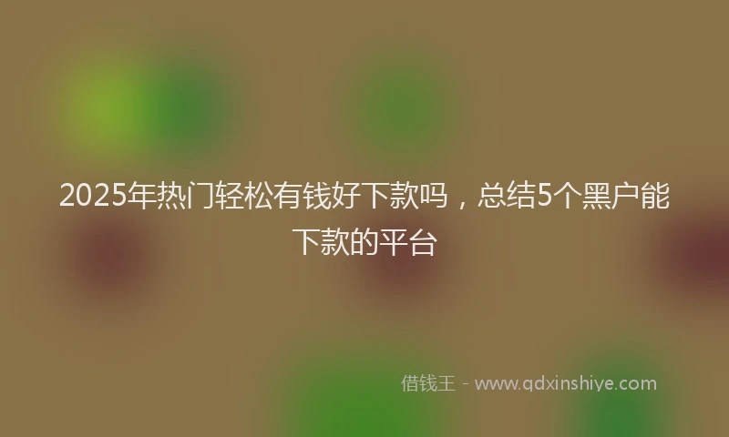 2025年热门轻松有钱好下款吗，总结5个黑户能下款的平台