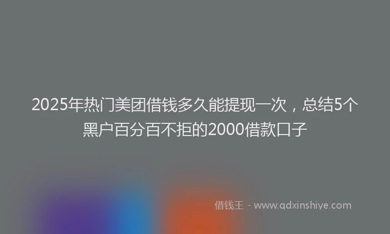 2025年热门美团借钱多久能提现一次，总结5个黑户百分百不拒的2000借款口子