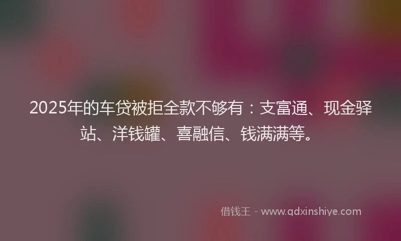 2025年的车贷被拒全款不够有：支富通、现金驿站、洋钱罐、喜融信、钱满满等。