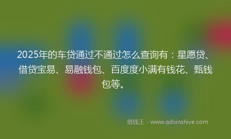 2025年的车贷通过不通过怎么查询有：星愿贷、借贷宝易、易融钱包、百度度小满有钱花、甄钱包等。