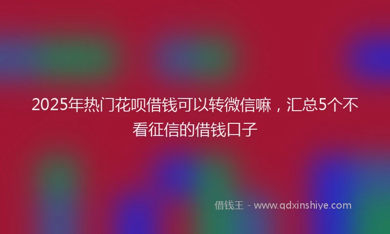 2025年热门花呗借钱可以转微信嘛，汇总5个不看征信的借钱口子