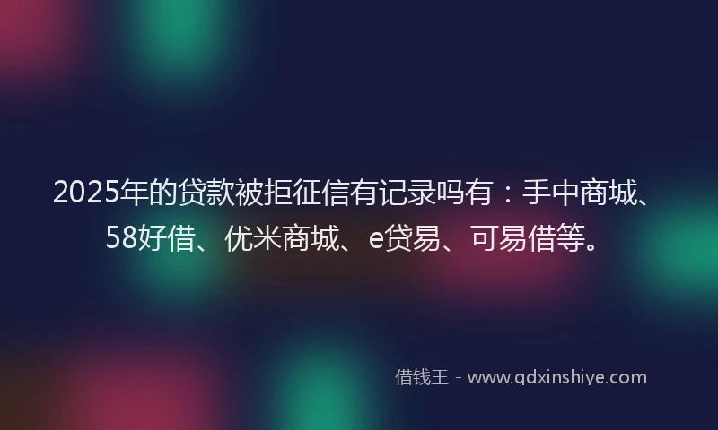 2025年的贷款被拒征信有记录吗有：手中商城、58好借、优米商城、e贷易、可易借等。
