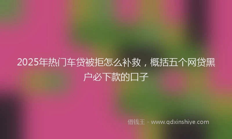 2025年热门车贷被拒怎么补救，概括五个网贷黑户必下款的口子