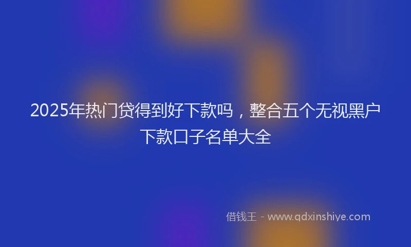 2025年热门贷得到好下款吗，整合五个无视黑户下款口子名单大全