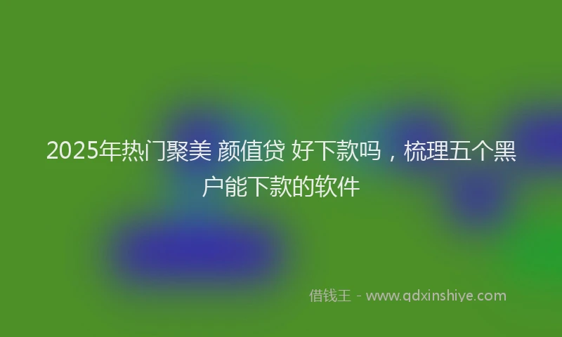 2025年热门聚美 颜值贷 好下款吗，梳理五个黑户能下款的软件