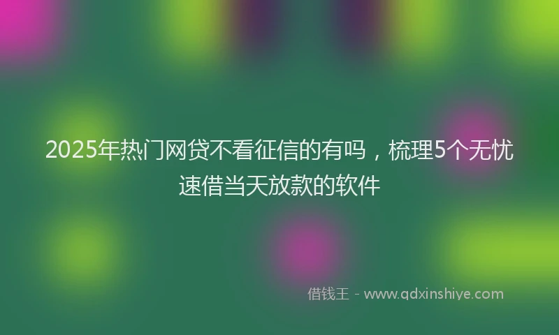 2025年热门网贷不看征信的有吗，梳理5个无忧速借当天放款的软件
