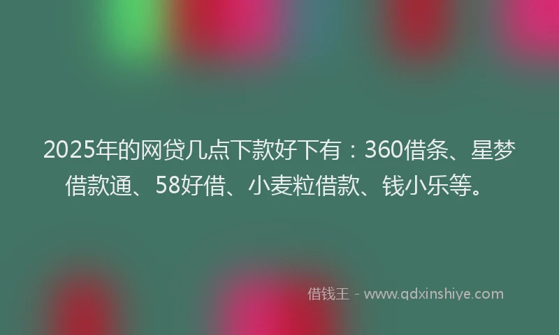 2025年的网贷几点下款好下有：360借条、星梦借款通、58好借、小麦粒借款、钱小乐等。