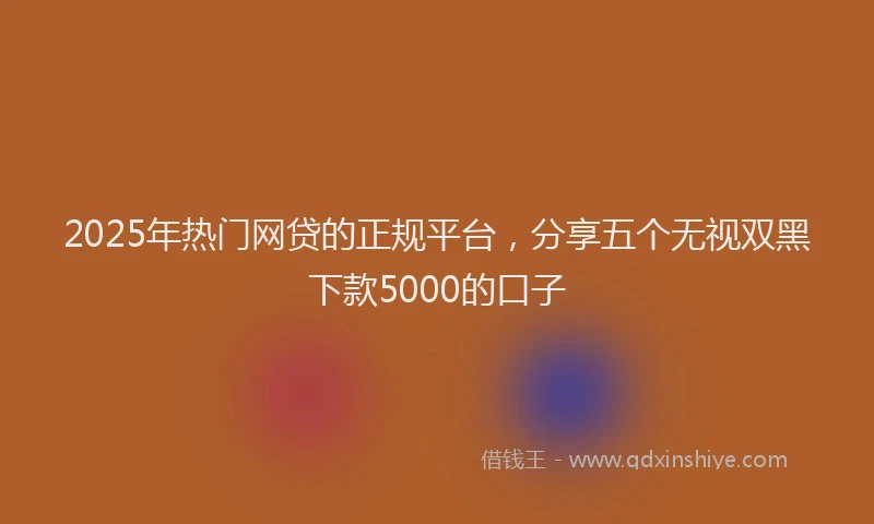2025年热门网贷的正规平台，分享五个无视双黑下款5000的口子