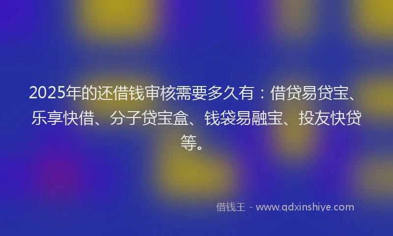 2025年的还借钱审核需要多久有：借贷易贷宝、乐享快借、分子贷宝盒、钱袋易融宝、投友快贷等。