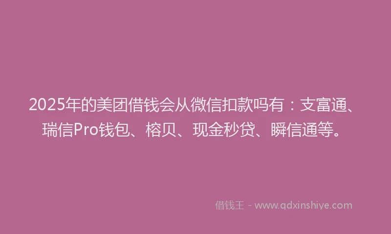 2025年的美团借钱会从微信扣款吗有：支富通、瑞信Pro钱包、榕贝、现金秒贷、瞬信通等。