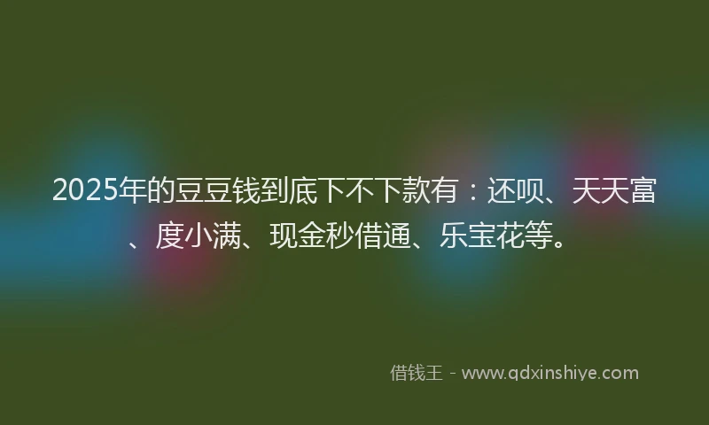 2025年的豆豆钱到底下不下款有：还呗、天天富、度小满、现金秒借通、乐宝花等。