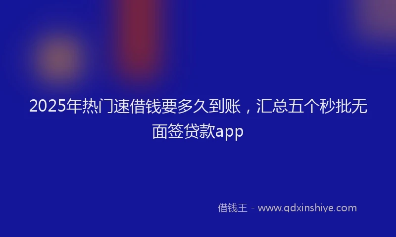 2025年热门速借钱要多久到账，汇总五个秒批无面签贷款app