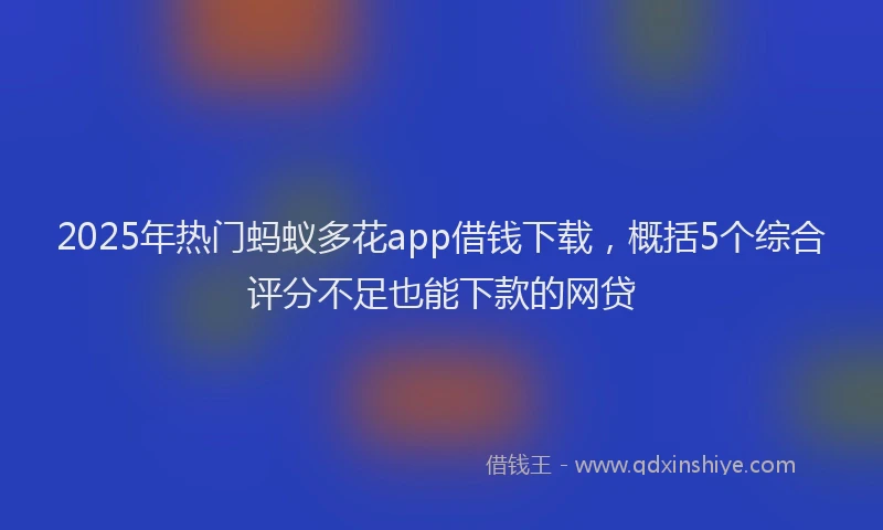 2025年热门蚂蚁多花app借钱下载，概括5个综合评分不足也能下款的网贷