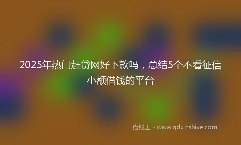 2025年热门赶贷网好下款吗，总结5个不看征信小额借钱的平台