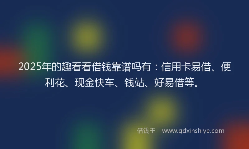 2025年的趣看看借钱靠谱吗有：信用卡易借、便利花、现金快车、钱站、好易借等。