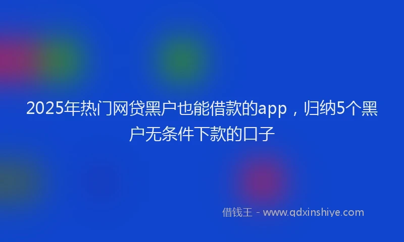 2025年热门网贷黑户也能借款的app，归纳5个黑户无条件下款的口子