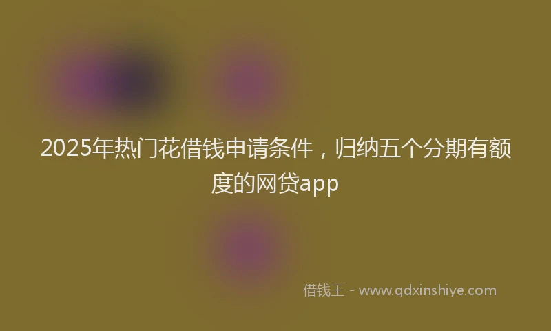 2025年热门花借钱申请条件，归纳五个分期有额度的网贷app