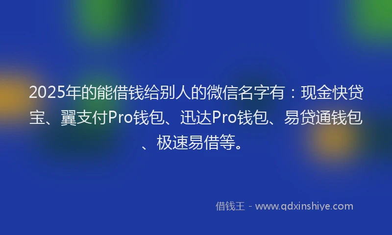 2025年的能借钱给别人的微信名字有：现金快贷宝、翼支付Pro钱包、迅达Pro钱包、易贷通钱包、极速易借等。