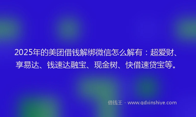 2025年的美团借钱解绑微信怎么解有：超爱财、享易达、钱速达融宝、现金树、快借速贷宝等。