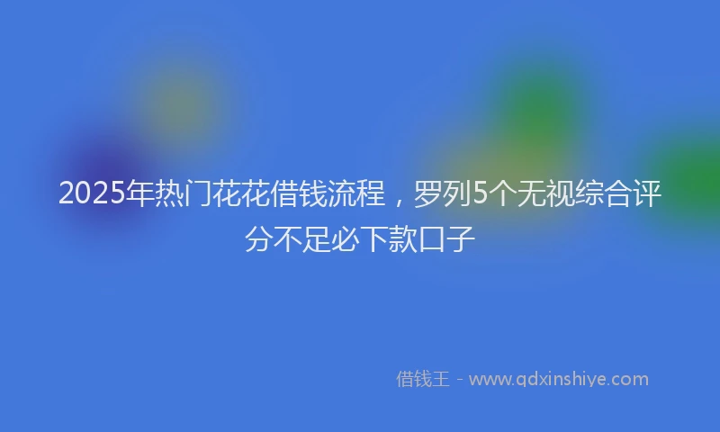2025年热门花花借钱流程，罗列5个无视综合评分不足必下款口子