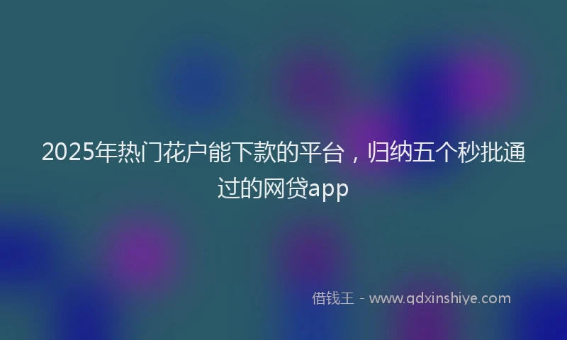 2025年热门花户能下款的平台，归纳五个秒批通过的网贷app