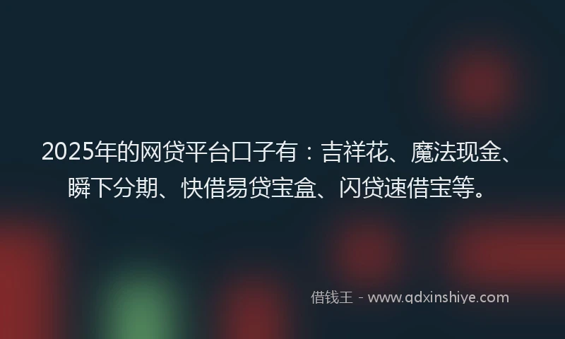 2025年的网贷平台口子有：吉祥花、魔法现金、瞬下分期、快借易贷宝盒、闪贷速借宝等。