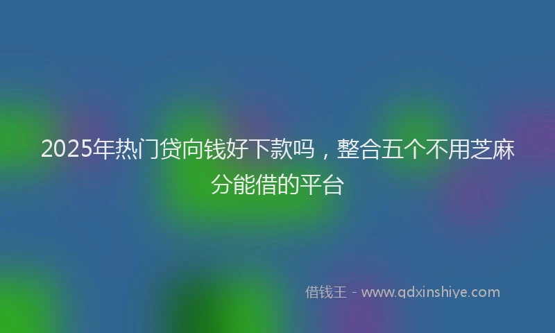 2025年热门贷向钱好下款吗，整合五个不用芝麻分能借的平台