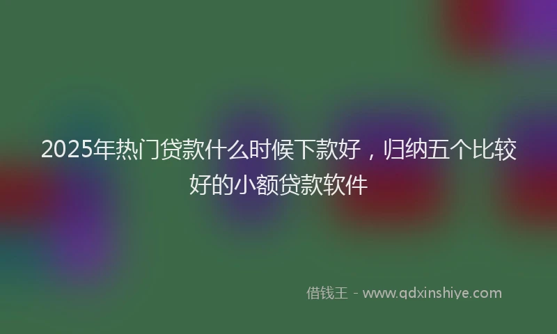 2025年热门贷款什么时候下款好，归纳五个比较好的小额贷款软件