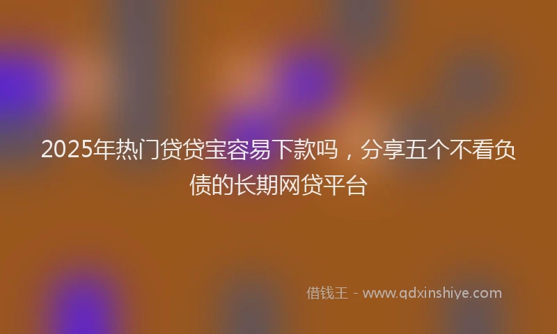 2025年热门贷贷宝容易下款吗，分享五个不看负债的长期网贷平台