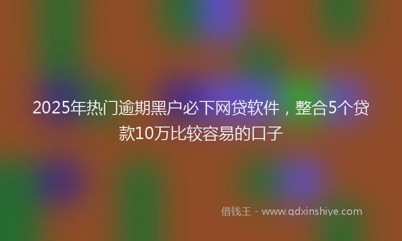 2025年热门逾期黑户必下网贷软件，整合5个贷款10万比较容易的口子