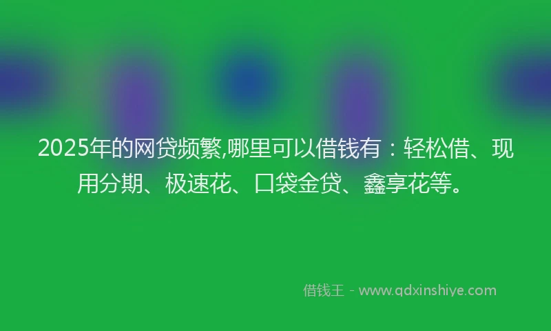2025年的网贷频繁,哪里可以借钱有：轻松借、现用分期、极速花、口袋金贷、鑫享花等。