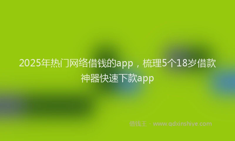 2025年热门网络借钱的app，梳理5个18岁借款神器快速下款app