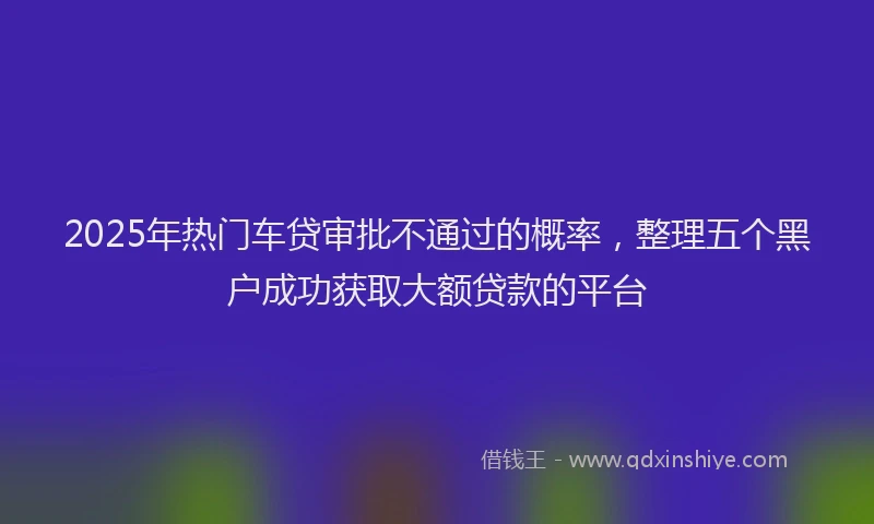 2025年热门车贷审批不通过的概率，整理五个黑户成功获取大额贷款的平台
