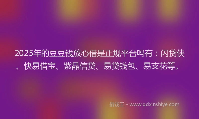 2025年的豆豆钱放心借是正规平台吗有：闪贷侠、快易借宝、紫晶信贷、易贷钱包、易支花等。
