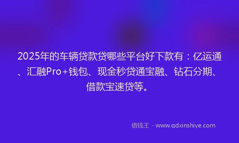2025年的车辆贷款贷哪些平台好下款有：亿运通、汇融Pro+钱包、现金秒贷通宝融、钻石分期、借款宝速贷等。