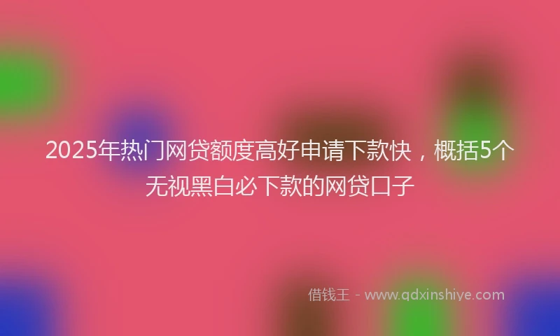 2025年热门网贷额度高好申请下款快，概括5个无视黑白必下款的网贷口子