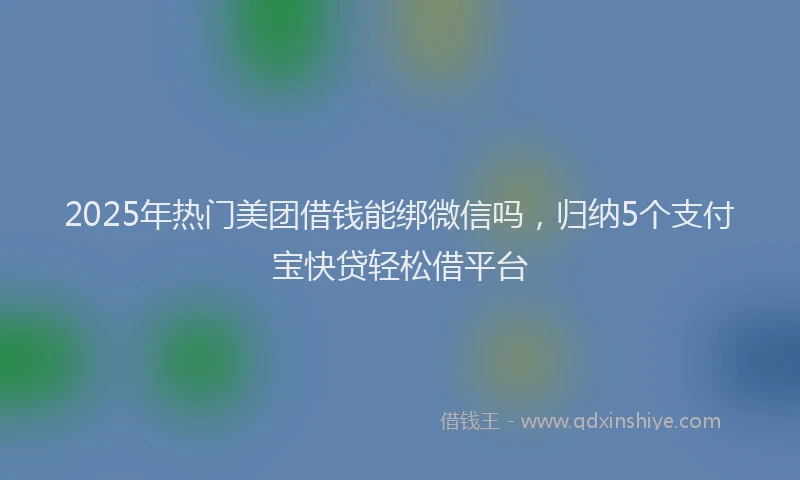 2025年热门美团借钱能绑微信吗，归纳5个支付宝快贷轻松借平台