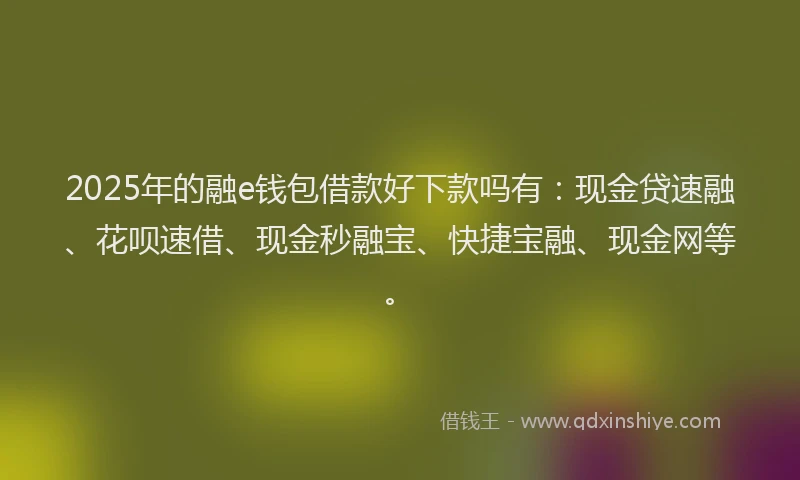 2025年的融e钱包借款好下款吗有：现金贷速融、花呗速借、现金秒融宝、快捷宝融、现金网等。
