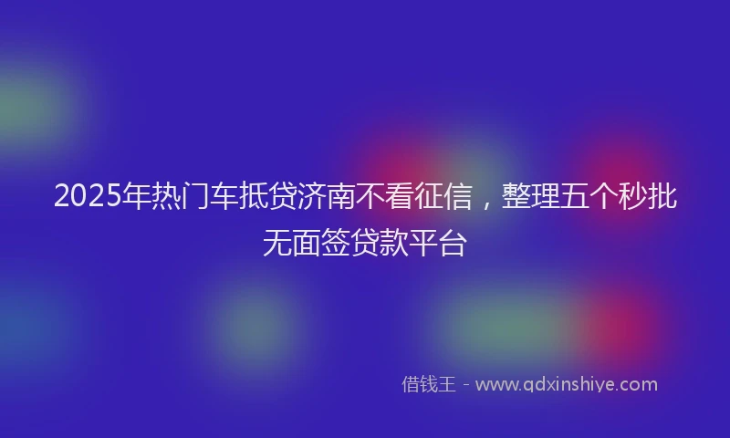 2025年热门车抵贷济南不看征信，整理五个秒批无面签贷款平台