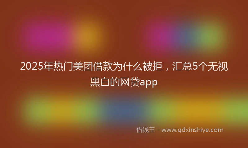 2025年热门美团借款为什么被拒，汇总5个无视黑白的网贷app